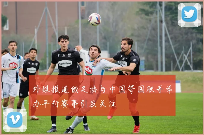 外媒报道俄足协与中国等国联手举办平行赛事引发关注