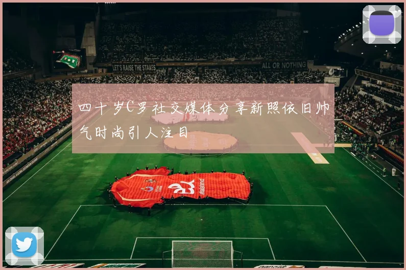 四十岁C罗社交媒体分享新照依旧帅气时尚引人注目