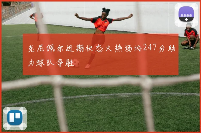 克尼佩尔近期状态火热场均247分助力球队争胜
