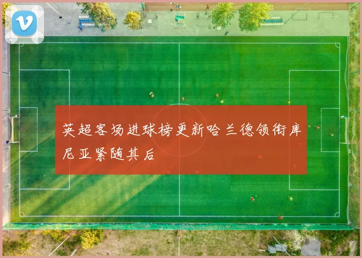 英超客场进球榜更新哈兰德领衔库尼亚紧随其后