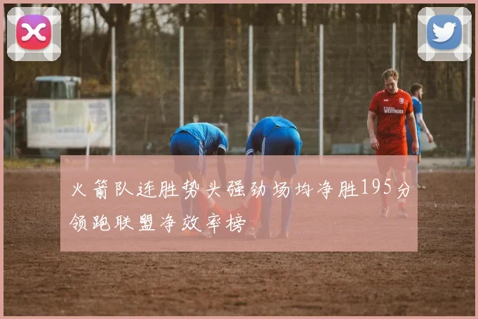 火箭队连胜势头强劲场均净胜195分领跑联盟净效率榜