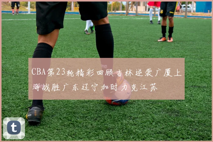 CBA第23轮精彩回顾吉林逆袭广厦上海战胜广东辽宁加时力克江苏
