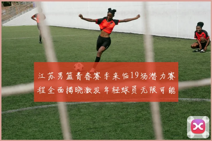 江苏男篮青春赛季来临19场潜力赛程全面揭晓激发年轻球员无限可能