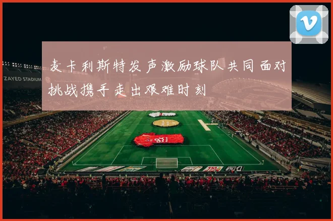 麦卡利斯特发声激励球队共同面对挑战携手走出艰难时刻