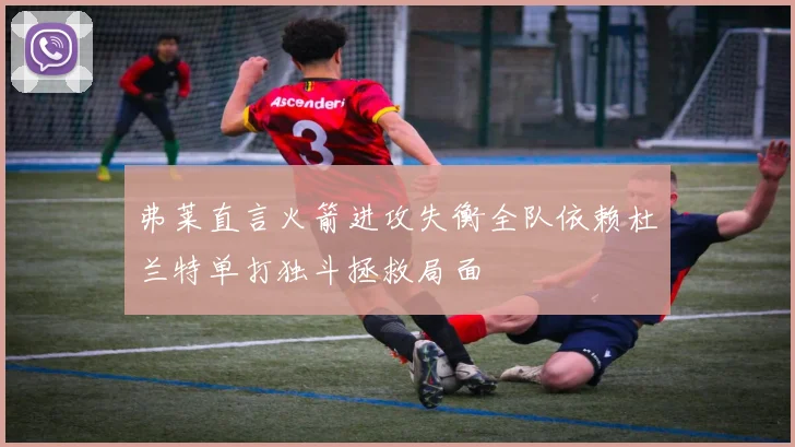 弗莱直言火箭进攻失衡全队依赖杜兰特单打独斗拯救局面