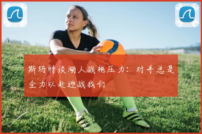 斯玛特谈湖人战袍压力：对手总是全力以赴迎战我们