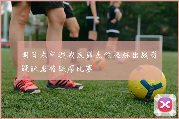 明日太阳迎战灰熊杰伦格林出战存疑狄龙将缺席比赛
