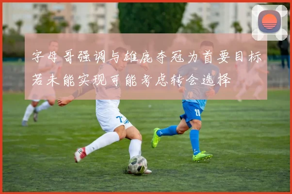 字母哥强调与雄鹿夺冠为首要目标若未能实现可能考虑转会选择