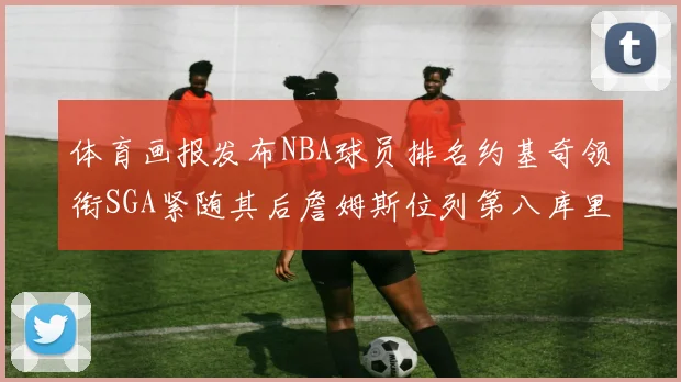 体育画报发布NBA球员排名约基奇领衔SGA紧随其后詹姆斯位列第八库里与杜兰特未入榜