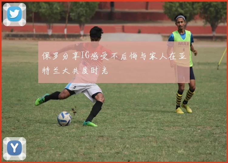保罗分享IG感受不后悔与家人在亚特兰大共度时光