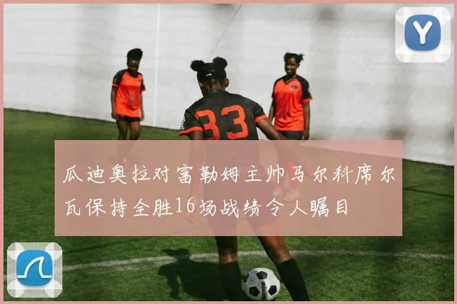 瓜迪奥拉对富勒姆主帅马尔科席尔瓦保持全胜16场战绩令人瞩目