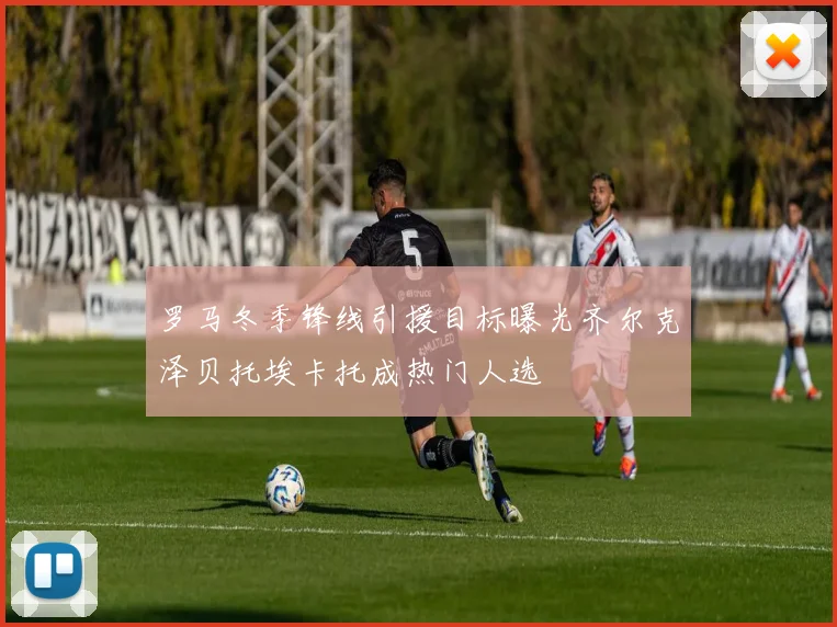 罗马冬季锋线引援目标曝光齐尔克泽贝托埃卡托成热门人选