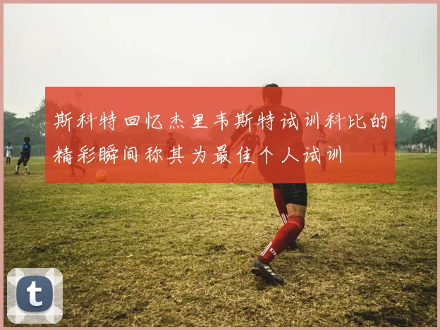 斯科特回忆杰里韦斯特试训科比的精彩瞬间称其为最佳个人试训