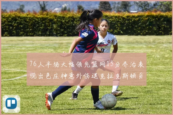 76人半场大幅领先篮网15分乔治表现出色庄神意外伤退克拉克斯顿贡献12分