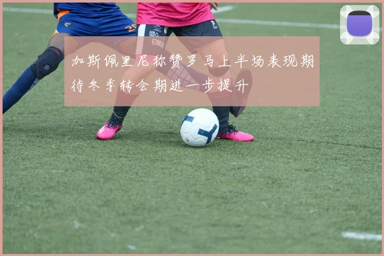 加斯佩里尼称赞罗马上半场表现期待冬季转会期进一步提升