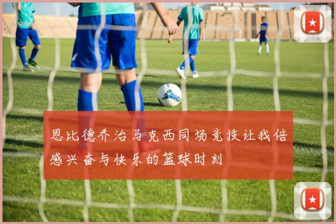 恩比德乔治马克西同场竞技让我倍感兴奋与快乐的篮球时刻