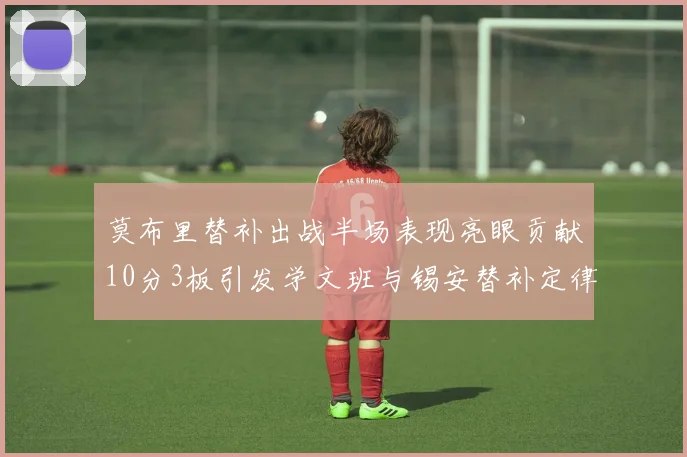 莫布里替补出战半场表现亮眼贡献10分3板引发学文班与锡安替补定律探讨