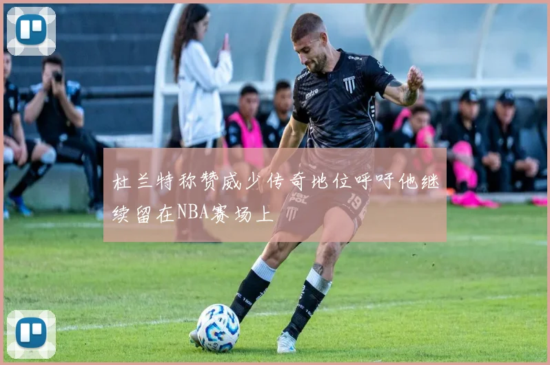 杜兰特称赞威少传奇地位呼吁他继续留在NBA赛场上