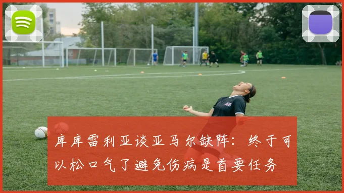 库库雷利亚谈亚马尔缺阵：终于可以松口气了避免伤病是首要任务