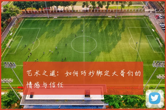艺术之道：如何巧妙绑定大哥们的情感与信任