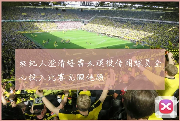 经纪人澄清塔雷米退役传闻球员全心投入比赛无暇他顾