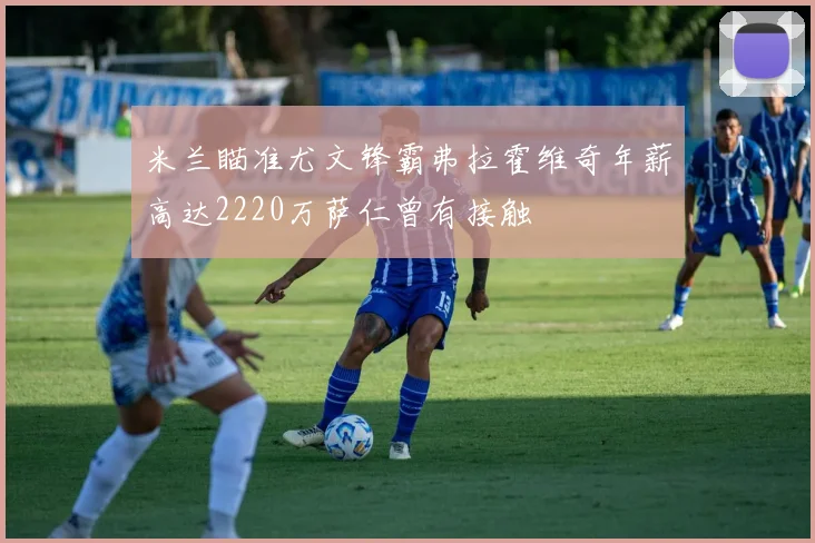 米兰瞄准尤文锋霸弗拉霍维奇年薪高达2220万萨仁曾有接触