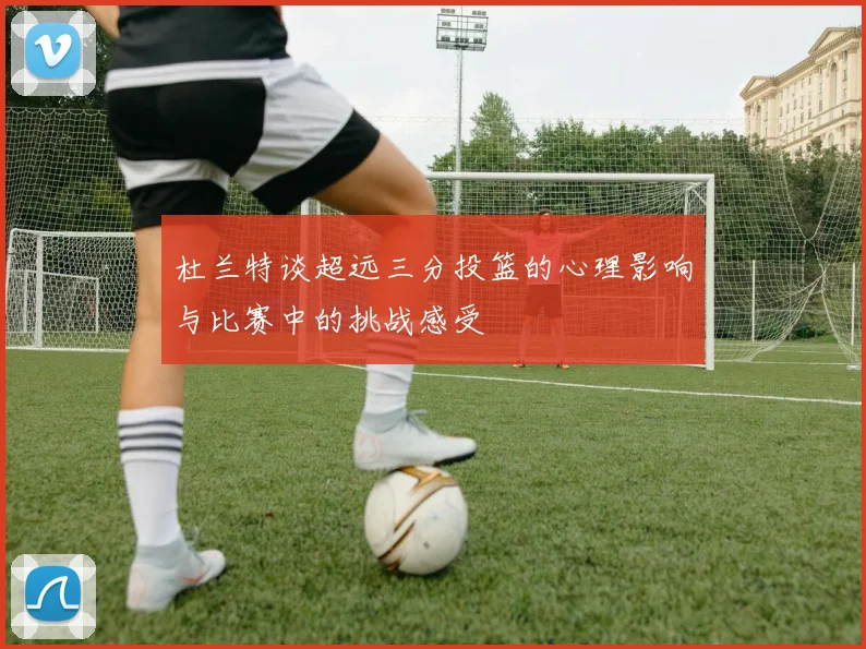 杜兰特谈超远三分投篮的心理影响与比赛中的挑战感受
