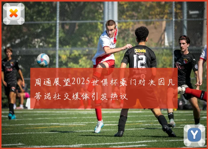 周通展望2025世俱杯豪门对决因凡蒂诺社交媒体引发热议