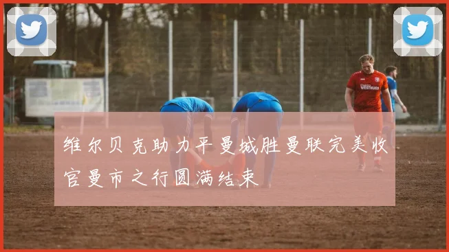 维尔贝克助力平曼城胜曼联完美收官曼市之行圆满结束
